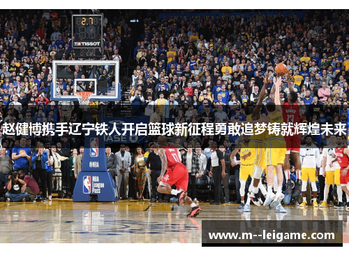 赵健博携手辽宁铁人开启篮球新征程勇敢追梦铸就辉煌未来